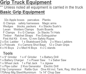 Grip Truck Equipment
** Unless noted all equipment is carried in the truck
Basic Grip Equipment

    32x Apple boxes    pancakes    Planks
    G Clamps    safety harnesses    Magic arms
    Wedges     blocks, packers    4 x Stacks Sushi’s
    Lexan    Welders Clamps    Sushi Boards
    F Clamps    9 x G Clamps    2x Stacks Tri Hats
    Timber    Ratchet Straps    Fire Extinguisher
    First Aid Kit    6 mm, 12 mm Safety Ropes 
2 x Ext. Ladder    1 x Skateboard Dolly    2 x Waco Ladders
2 x Polecats    4 x Camera Shot Bags    12 x Chain Grips
4 x Hi Boys    2 x Med Hi Boys    4 x C stands

    Tools
1 x 9” Grinder    1 x 4” Grinder    1 x Battery Drill    
1 x Battery Charger    1 x Power Saw    1 x Saber Saw
1 x Wheel Jack    1 x Flat Jack    1 x Jigsaw    
1 x Pipe cutter    2 Kva Generator    Electric Drill
2 Hp Compressor    Rattle Gun    Dive Kit incl, Tank, Reg, Wet Suit etc
170Amp Mig Steel/Aluminium    1x 14” Chop Saw
