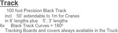 Track
    100 foot Precision Black Track 
    incl    50’ extendable to 1m for Cranes
    in 8’ lengths plus    5’, 3’ lengths
6x     Black Track Curves = 1800    
    Tracking Boards and covers always available in the Truck