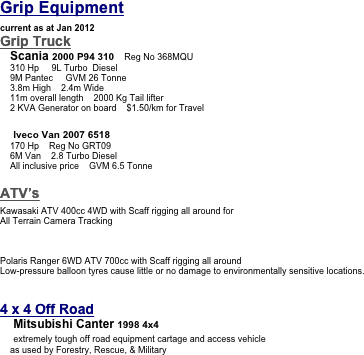 Grip Equipment

current as at Jan 2012
Grip Truck        
    Scania 2000 P94 310    Reg No 368MQU
    310 Hp     9L Turbo  Diesel
    9M Pantec     GVM 26 Tonne
    3.8m High    2.4m Wide
    11m overall length    2000 Kg Tail lifter 
    2 KVA Generator on board    $1.50/km for Travel 

    Iveco Van 2007 6518    
    170 Hp    Reg No GRT09
    6M Van    2.8 Turbo Diesel
    All inclusive price    GVM 6.5 Tonne

ATV’s            

Kawasaki ATV 400cc 4WD with Scaff rigging all around for 
All Terrain Camera Tracking






Polaris Ranger 6WD ATV 700cc with Scaff rigging all around 
Low-pressure balloon tyres cause little or no damage to environmentally sensitive locations.


4 x 4 Off Road    
    Mitsubishi Canter 1998 4x4
    extremely tough off road equipment cartage and access vehicle
    as used by Forestry, Rescue, & Military